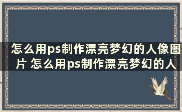 怎么用ps制作漂亮梦幻的人像图片 怎么用ps制作漂亮梦幻的人像照片